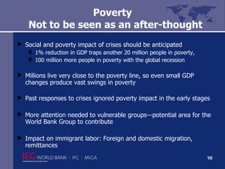 Poverty   Not to be seen as an after-thought Social and poverty impact of crises should be anticipated 1% reduction in GDP traps another 20 million people in poverty, 100 million more people in poverty with the global recession  Millions live very close to the poverty line, so even small GDP changes produce vast swings in poverty Past responses to crises ignored poverty impact in the early stages More attention needed to vulnerable groups—potential area for the World Bank Group to contribute Impact on immigrant labor: Foreign and domestic migration, remittances 