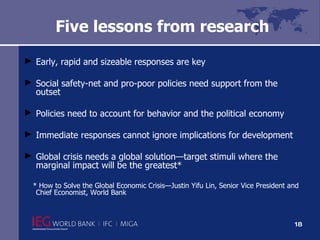 Five lessons from research Early, rapid and sizeable responses are key Social safety-net and pro-poor policies need support from the outset Policies need to account for behavior and the political economy Immediate responses cannot ignore implications for development  Global crisis needs a global solution—target stimuli where the marginal impact will be the greatest* * How to Solve the Global Economic Crisis—Justin Yifu Lin, Senior Vice President and Chief Economist, World Bank 