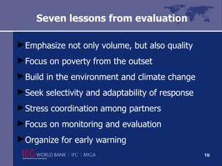 Seven lessons from evaluation  Emphasize not only volume, but also quality  Focus on poverty from the outset Build in the environment and climate change Seek selectivity and adaptability of response  Stress coordination among partners  Focus on monitoring and evaluation Organize for early warning  