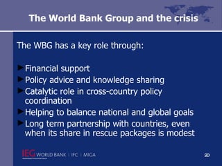 The World Bank Group and the crisis  The WBG has a key role through:  Financial support  Policy advice and knowledge sharing Catalytic role in cross-country policy coordination Helping to balance national and global goals Long term partnership with countries, even when its share in rescue packages is modest  