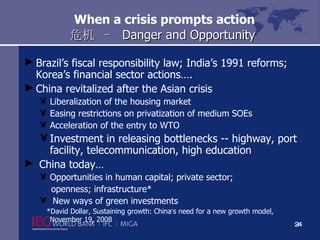 When a crisis prompts action 危机  –   Danger and Opportunity Brazil’s fiscal responsibility law; India’s 1991 reforms; Korea’s financial sector actions…. China revitalized after the Asian crisis  Liberalization of the housing market  Easing restrictions on privatization of medium SOEs  Acceleration of the entry to WTO  Investment in releasing bottlenecks -- highway, port facility, telecommunication, high education China today… Opportunities in human capital; private sector;  openness; infrastructure* New ways of green investments *David Dollar, Sustaining growth: China ’ s need for a new growth model,  November 19, 2008 