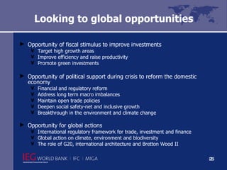 Looking to global opportunities   Opportunity of fiscal stimulus to improve investments  Target high growth areas Improve efficiency and raise productivity Promote green investments Opportunity of political support during crisis to reform the domestic economy Financial and regulatory reform Address long term macro imbalances Maintain open trade policies Deepen social safety-net and inclusive growth Breakthrough in the environment and climate change Opportunity for global actions International regulatory framework for trade, investment and finance Global action on climate, environment and biodiversity The role of G20, international architecture and Bretton Wood II  