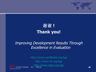 谢谢 ! Thank you! Improving Development Results Through Excellence in Evaluation http://www.worldbank.org/ieg/ http://www.ifc.org/ieg/ http://www.miga.org/ieg/ 