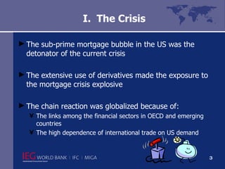 I.  The Crisis The sub-prime mortgage bubble in the US was the detonator of the current crisis The extensive use of derivatives made the exposure to the mortgage crisis explosive The chain reaction was globalized because of: The links among the financial sectors in OECD and emerging countries The high dependence of international trade on US demand 