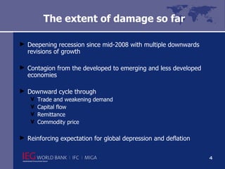 The extent of damage so far Deepening recession since mid-2008 with multiple downwards revisions of growth  Contagion from the developed to emerging and less developed economies Downward cycle through  Trade and weakening demand Capital flow Remittance Commodity price Reinforcing expectation for global depression and deflation 