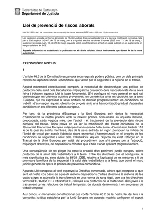 Llei de prevenció de riscos laborals
Llei 31/1995, de 8 de novembre, de prevenció de riscos laborals (BOE núm. 269, de 10 de novembre)

Llei traduïda i anotada pel Servei Lingüístic de l’Àmbit Judicial. Està actualitzada fins a la darrera modificació normativa, feta
per la Llei orgànica 3/2007, de 22 de març, per a la igualtat efectiva de dones i homes (BOE núm. 71, de 23 de març, i
suplement en català núm. 12, de 28 de març). Aquesta edició recull literalment el text en català publicat en els suplements en
llengua catalana del BOE.

Aquesta informació no substitueix la publicada en els diaris oficials, únics instruments que donen fe de la seva
autenticitat.



EXPOSICIÓ DE MOTIUS

1

L'article 40.2 de la Constitució espanyola encarrega als poders públics, com un dels principis
rectors de la política social i econòmica, que vetllin per la seguretat i la higiene en el treball.

Aquest manament constitucional comporta la necessitat de desenvolupar una política de
protecció de la salut dels treballadors mitjançant la prevenció dels riscos derivats de la seva
feina i troba en aquesta Llei la base fonamental. S'hi configura el marc general en què cal
desenvolupar les diferents accions preventives, en coherència amb les decisions de la Unió
Europea, que ha expressat la seva ambició de millorar progressivament les condicions de
treball i d'aconseguir aquest objectiu de progrés amb una harmonització gradual d'aquestes
condicions en els diferents països europeus.

Per tant, de la presència d'Espanya a la Unió Europea se’n deriva la necessitat
d'harmonitzar la nostra política amb la naixent política comunitària en aquesta matèria,
preocupada, cada vegada més, per l'estudi i el tractament de la prevenció dels riscos
derivats del treball. Bona prova en va ser la modificació del tractat constitutiu de la
Comunitat Econòmica Europea mitjançant l'anomenada Acta única, d’acord amb l'article 118
A de la qual els estats membres, des de la seva entrada en vigor, promouen la millora de
l'àmbit de treball per assolir l'objectiu abans esmentat d'harmonització en el progrés de les
condicions de seguretat i salut dels treballadors. Aquest objectiu ha estat reforçat en el
Tractat de la Unió Europea per mitjà del procediment que s'hi preveu per a l'adopció,
mitjançant directives, de disposicions mínimes que s’han d’anar aplicant progressivament.

Una conseqüència de tot plegat ha estat la creació d'un patrimoni jurídic europeu sobre
protecció de la salut dels treballadors a la feina. Entre les directives que el configuren, la
més significativa és, sens dubte, la 89/391/CEE, relativa a l'aplicació de les mesures a fi de
promoure la millora de la seguretat i la salut dels treballadors a la feina, que conté el marc
jurídic general on opera la política de prevenció comunitària.

Aquesta Llei transposa al dret espanyol la Directiva esmentada, alhora que incorpora al que
serà el nostre cos bàsic en aquesta matèria disposicions d'altres directives la matèria de les
quals exigeix o aconsella la transferència en una norma de rang legal, com ara les directives
92/85/CEE, 94/33/CEE i 91/383/CEE, relatives a la protecció de la maternitat i dels joves i al
tractament de les relacions de treball temporals, de durada determinada i en empreses de
treball temporal.

Així doncs, el manament constitucional que conté l'article 40.2 de la nostra llei de lleis i la
comunitat jurídica establerta per la Unió Europea en aquesta matèria configuren el suport


                                                                                                                                 1
 