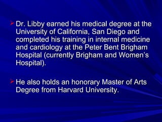  Dr. Libby earned his medical degree at theDr. Libby earned his medical degree at the
University of California, San Diego andUniversity of California, San Diego and
completed his training in internal medicinecompleted his training in internal medicine
and cardiology at the Peter Bent Brighamand cardiology at the Peter Bent Brigham
Hospital (currently Brigham and Women’sHospital (currently Brigham and Women’s
Hospital).Hospital).
 He also holds an honorary Master of ArtsHe also holds an honorary Master of Arts
Degree from Harvard University.Degree from Harvard University.
 