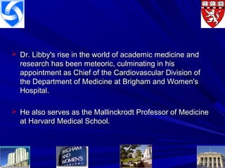  Dr. Libby's rise in the world of academic medicine andDr. Libby's rise in the world of academic medicine and
research has been meteoric, culminating in hisresearch has been meteoric, culminating in his
appointment as Chief of the Cardiovascular Division ofappointment as Chief of the Cardiovascular Division of
the Department of Medicine at Brigham and Women'sthe Department of Medicine at Brigham and Women's
Hospital.Hospital.
 He also serves as the Mallinckrodt Professor of MedicineHe also serves as the Mallinckrodt Professor of Medicine
at Harvard Medical School.at Harvard Medical School.
 