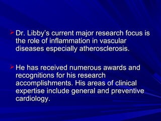 Dr. Libby’s current major research focus isDr. Libby’s current major research focus is
the role of inflammation in vascularthe role of inflammation in vascular
diseases especially atherosclerosis.diseases especially atherosclerosis.
 He has received numerous awards andHe has received numerous awards and
recognitions for his researchrecognitions for his research
accomplishments. His areas of clinicalaccomplishments. His areas of clinical
expertise include general and preventiveexpertise include general and preventive
cardiology.cardiology.
 