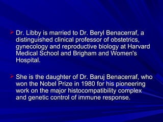  Dr. Libby is married to Dr. Beryl Benacerraf, aDr. Libby is married to Dr. Beryl Benacerraf, a
distinguished clinical professor of obstetrics,distinguished clinical professor of obstetrics,
gynecology and reproductive biology at Harvardgynecology and reproductive biology at Harvard
Medical School and Brigham and Women'sMedical School and Brigham and Women's
Hospital.Hospital.
 She is the daughter of Dr. Baruj Benacerraf, whoShe is the daughter of Dr. Baruj Benacerraf, who
won the Nobel Prize in 1980 for his pioneeringwon the Nobel Prize in 1980 for his pioneering
work on the major histocompatibility complexwork on the major histocompatibility complex
and genetic control of immune response.and genetic control of immune response.
 