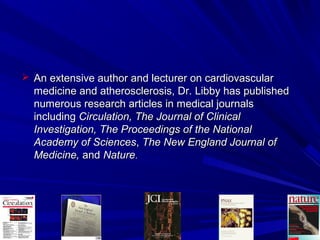  An extensive author and lecturer on cardiovascularAn extensive author and lecturer on cardiovascular
medicine and atherosclerosis, Dr. Libby has publishedmedicine and atherosclerosis, Dr. Libby has published
numerous research articles in medical journalsnumerous research articles in medical journals
includingincluding Circulation, The Journal of ClinicalCirculation, The Journal of Clinical
Investigation, The Proceedings of the NationalInvestigation, The Proceedings of the National
Academy of SciencesAcademy of Sciences,, The New England Journal ofThe New England Journal of
Medicine,Medicine, andand NatureNature..
 