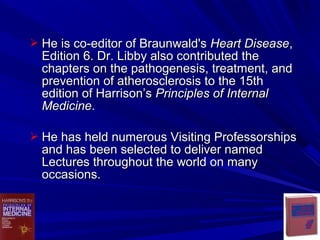  He is co-editor of Braunwald'sHe is co-editor of Braunwald's Heart DiseaseHeart Disease,,
Edition 6. Dr. Libby also contributed theEdition 6. Dr. Libby also contributed the
chapters on the pathogenesis, treatment, andchapters on the pathogenesis, treatment, and
prevention of atherosclerosis to the 15thprevention of atherosclerosis to the 15th
edition of Harrison’sedition of Harrison’s Principles of InternalPrinciples of Internal
MedicineMedicine..
 He has held numerous Visiting ProfessorshipsHe has held numerous Visiting Professorships
and has been selected to deliver namedand has been selected to deliver named
Lectures throughout the world on manyLectures throughout the world on many
occasions.occasions.
 