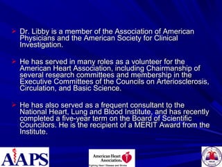  Dr. Libby is a member of the Association of AmericanDr. Libby is a member of the Association of American
Physicians and the American Society for ClinicalPhysicians and the American Society for Clinical
Investigation.Investigation.
 He has served in many roles as a volunteer for theHe has served in many roles as a volunteer for the
American Heart Association, including Chairmanship ofAmerican Heart Association, including Chairmanship of
several research committees and membership in theseveral research committees and membership in the
Executive Committees of the Councils on Arteriosclerosis,Executive Committees of the Councils on Arteriosclerosis,
Circulation, and Basic Science.Circulation, and Basic Science.
 He has also served as a frequent consultant to theHe has also served as a frequent consultant to the
National Heart, Lung and Blood Institute, and has recentlyNational Heart, Lung and Blood Institute, and has recently
completed a five-year term on the Board of Scientificcompleted a five-year term on the Board of Scientific
Councilors. He is the recipient of a MERIT Award from theCouncilors. He is the recipient of a MERIT Award from the
Institute.Institute.
 