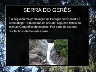 SERRA DO GERÊS
É a segunda maior elevação de Portugal continental. O
cume atinge 1546 metros de altitude, segundo folhas do
instituto Geográfico do exercito. Faz parte do sistema
montanhoso da Peneda-Gerês.
 