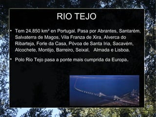 RIO TEJO
●
Tem 24.850 km² en Portugal. Pasa por Abrantes, Santarém,
Salvaterra de Magos, Vila Franza de Xira, Alverca do
Ribarteja, Forle da Casa, Póvoa de Santa Iria, Sacavém,
Alcochete, Montijo, Barreiro, Seixal, Almada e Lisboa.
●
Polo Rio Tejo pasa a ponte mais cumprida da Europa.
 