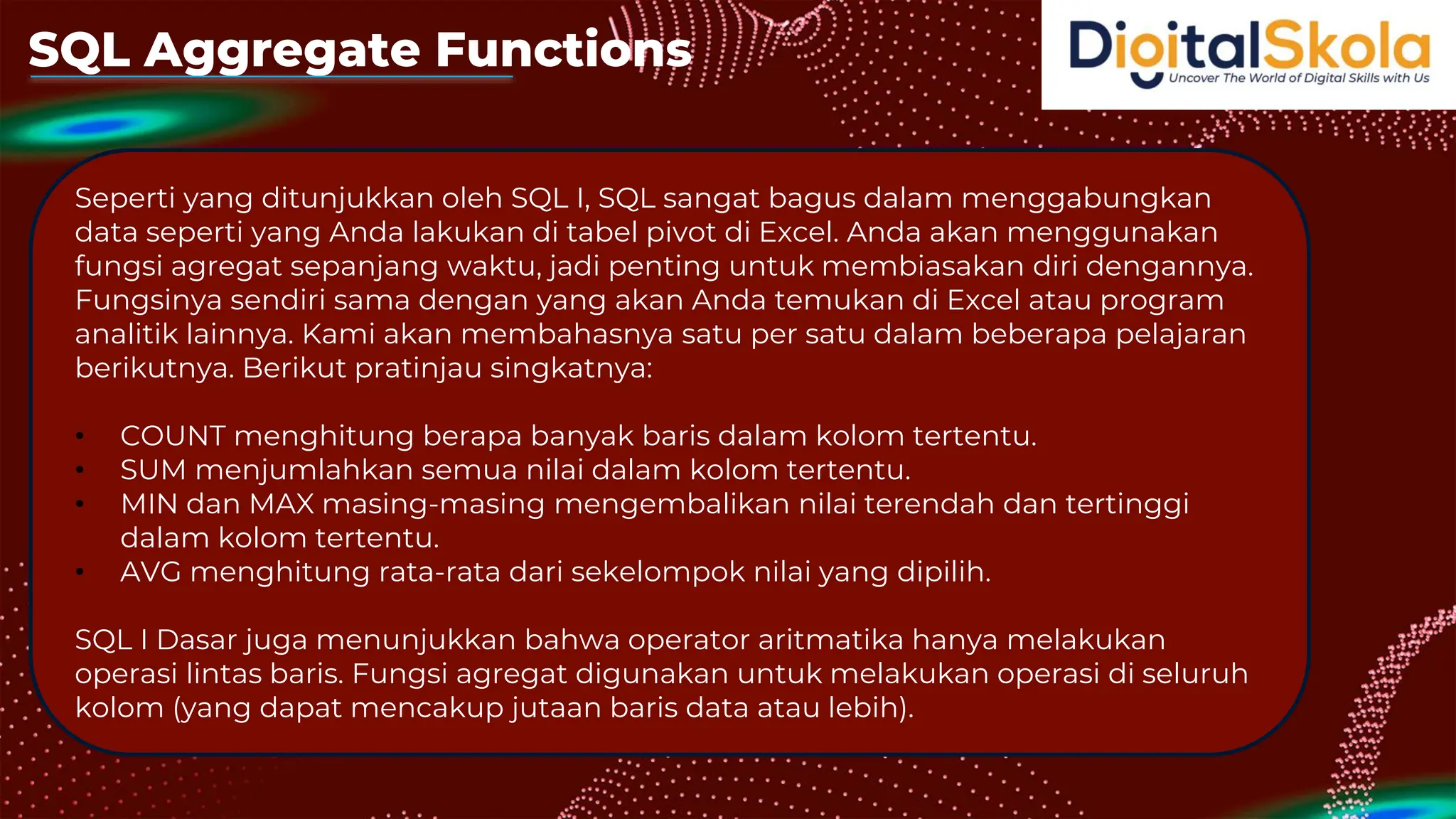 SQL Aggregate Functions
Seperti yang ditunjukkan oleh SQL I, SQL sangat bagus dalam menggabungkan
data seperti yang Anda lakukan di tabel pivot di Excel. Anda akan menggunakan
fungsi agregat sepanjang waktu, jadi penting untuk membiasakan diri dengannya.
Fungsinya sendiri sama dengan yang akan Anda temukan di Excel atau program
analitik lainnya. Kami akan membahasnya satu per satu dalam beberapa pelajaran
berikutnya. Berikut pratinjau singkatnya:
• COUNT menghitung berapa banyak baris dalam kolom tertentu.
• SUM menjumlahkan semua nilai dalam kolom tertentu.
• MIN dan MAX masing-masing mengembalikan nilai terendah dan tertinggi
dalam kolom tertentu.
• AVG menghitung rata-rata dari sekelompok nilai yang dipilih.
SQL I Dasar juga menunjukkan bahwa operator aritmatika hanya melakukan
operasi lintas baris. Fungsi agregat digunakan untuk melakukan operasi di seluruh
kolom (yang dapat mencakup jutaan baris data atau lebih).
 