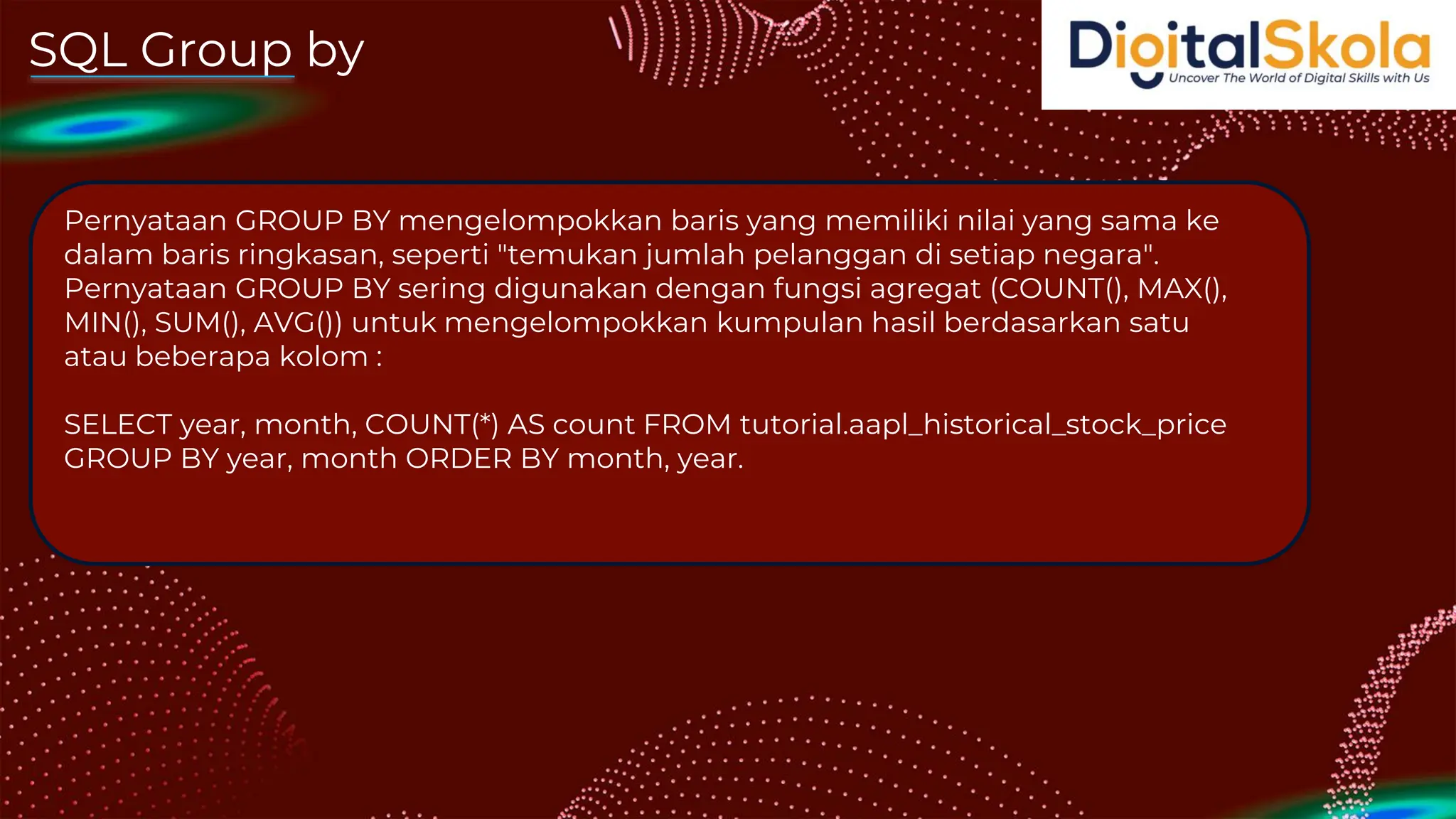SQL Group by
Pernyataan GROUP BY mengelompokkan baris yang memiliki nilai yang sama ke
dalam baris ringkasan, seperti "temukan jumlah pelanggan di setiap negara".
Pernyataan GROUP BY sering digunakan dengan fungsi agregat (COUNT(), MAX(),
MIN(), SUM(), AVG()) untuk mengelompokkan kumpulan hasil berdasarkan satu
atau beberapa kolom :
SELECT year, month, COUNT(*) AS count FROM tutorial.aapl_historical_stock_price
GROUP BY year, month ORDER BY month, year.
 