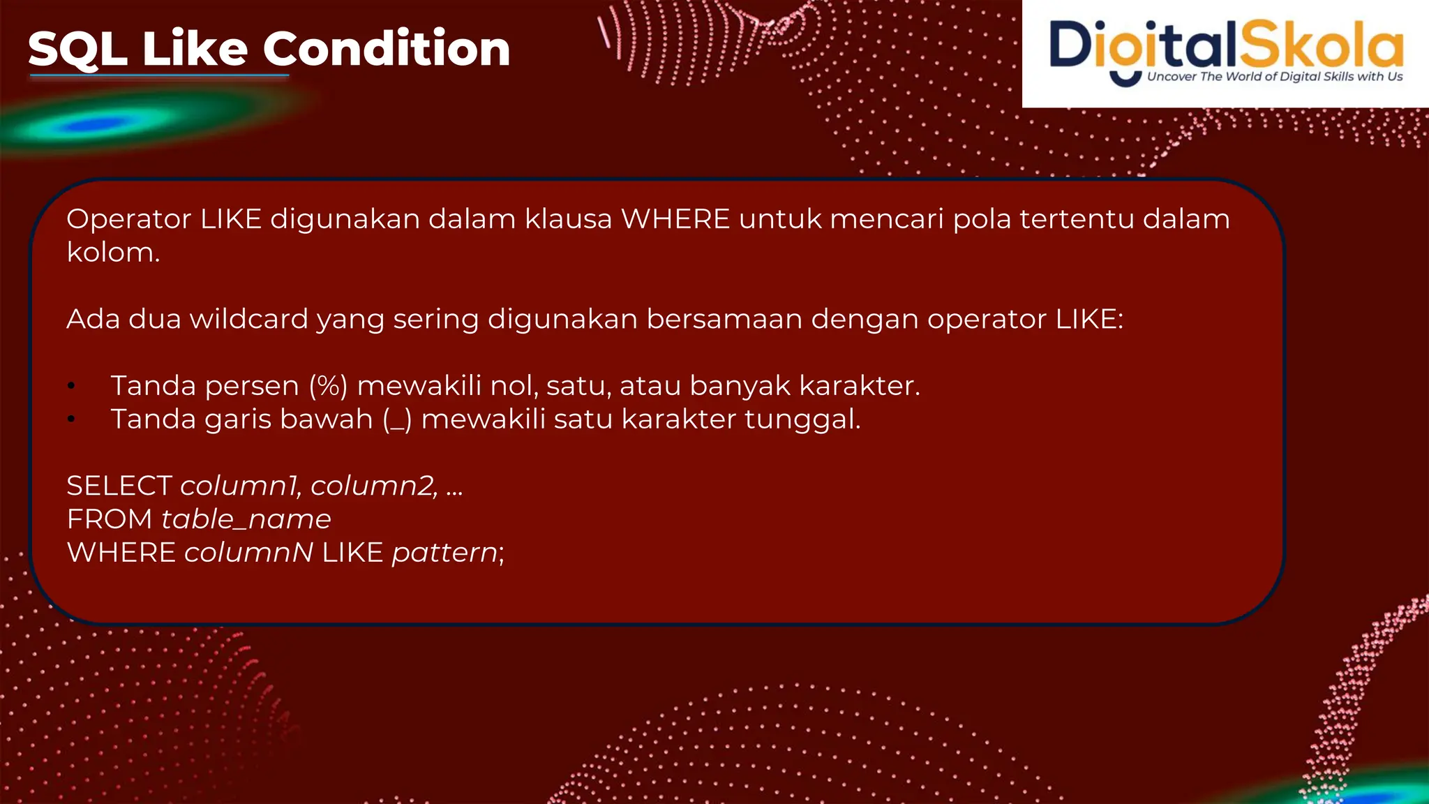 SQL Like Condition
Operator LIKE digunakan dalam klausa WHERE untuk mencari pola tertentu dalam
kolom.
Ada dua wildcard yang sering digunakan bersamaan dengan operator LIKE:
• Tanda persen (%) mewakili nol, satu, atau banyak karakter.
• Tanda garis bawah (_) mewakili satu karakter tunggal.
SELECT column1, column2, ...
FROM table_name
WHERE columnN LIKE pattern;
 