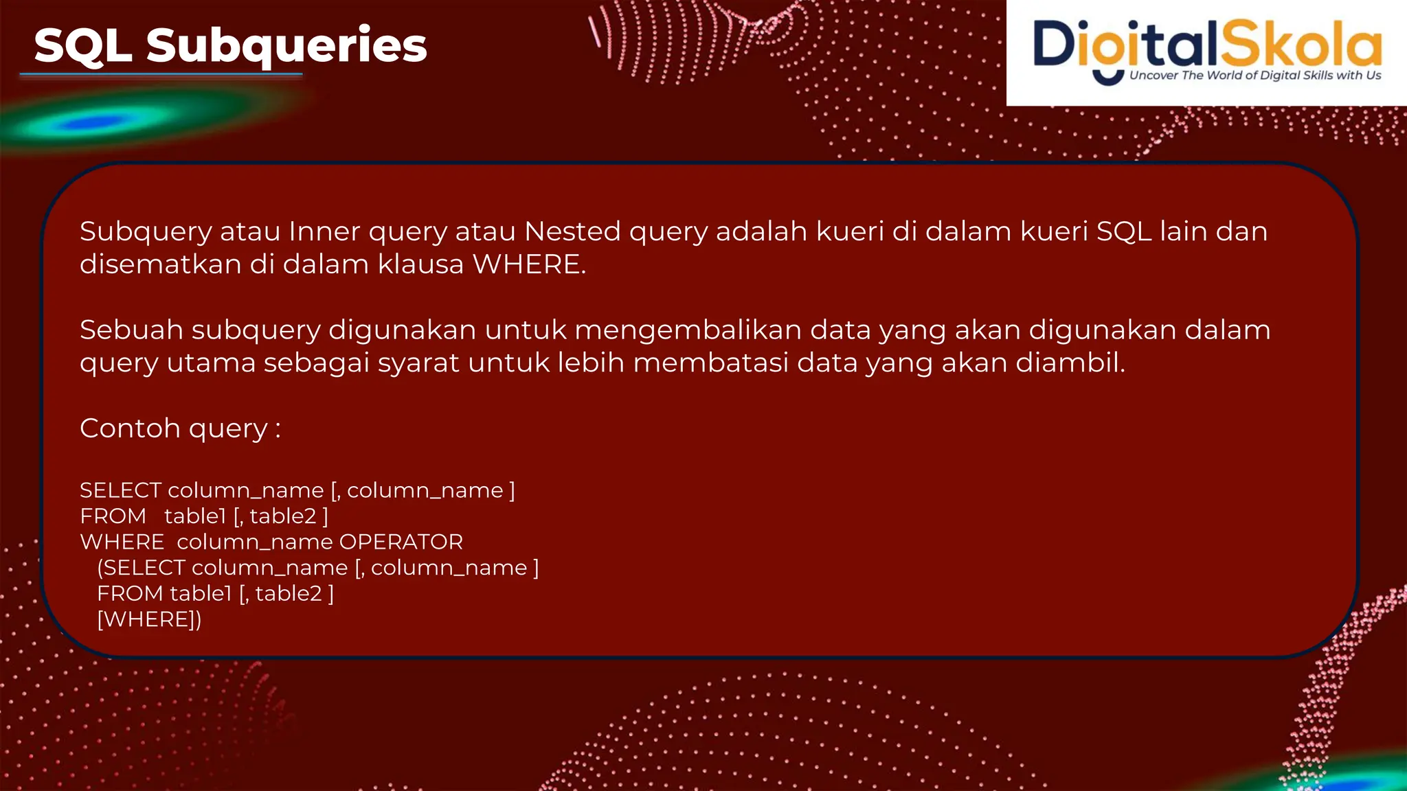 SQL Subqueries
Subquery atau Inner query atau Nested query adalah kueri di dalam kueri SQL lain dan
disematkan di dalam klausa WHERE.
Sebuah subquery digunakan untuk mengembalikan data yang akan digunakan dalam
query utama sebagai syarat untuk lebih membatasi data yang akan diambil.
Contoh query :
SELECT column_name [, column_name ]
FROM table1 [, table2 ]
WHERE column_name OPERATOR
(SELECT column_name [, column_name ]
FROM table1 [, table2 ]
[WHERE])
 
