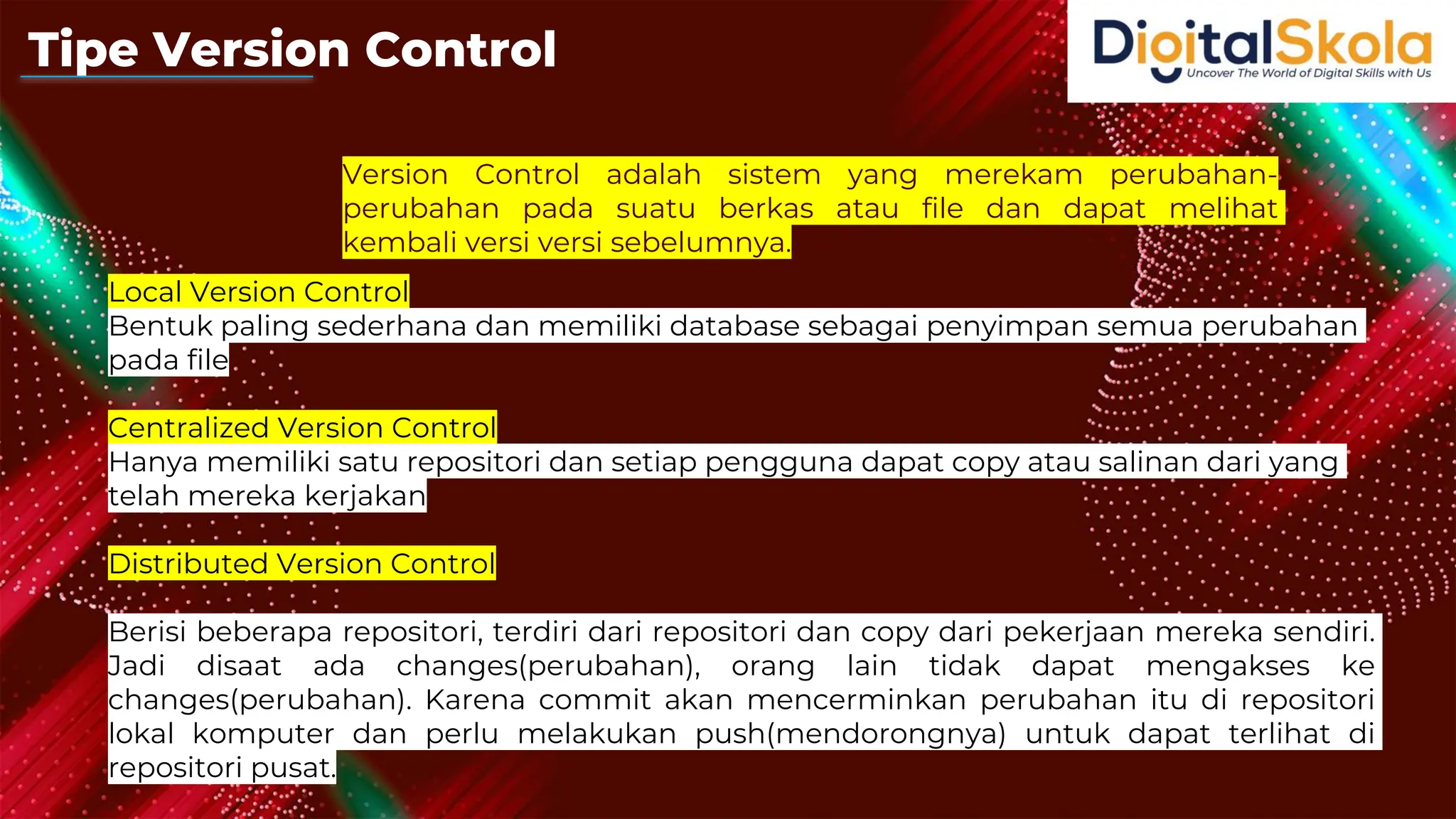 Version Control adalah sistem yang merekam perubahan-
perubahan pada suatu berkas atau file dan dapat melihat
kembali versi versi sebelumnya.
Local Version Control
Bentuk paling sederhana dan memiliki database sebagai penyimpan semua perubahan
pada file
Centralized Version Control
Hanya memiliki satu repositori dan setiap pengguna dapat copy atau salinan dari yang
telah mereka kerjakan
Distributed Version Control
Berisi beberapa repositori, terdiri dari repositori dan copy dari pekerjaan mereka sendiri.
Jadi disaat ada changes(perubahan), orang lain tidak dapat mengakses ke
changes(perubahan). Karena commit akan mencerminkan perubahan itu di repositori
lokal komputer dan perlu melakukan push(mendorongnya) untuk dapat terlihat di
repositori pusat.
Tipe Version Control
 