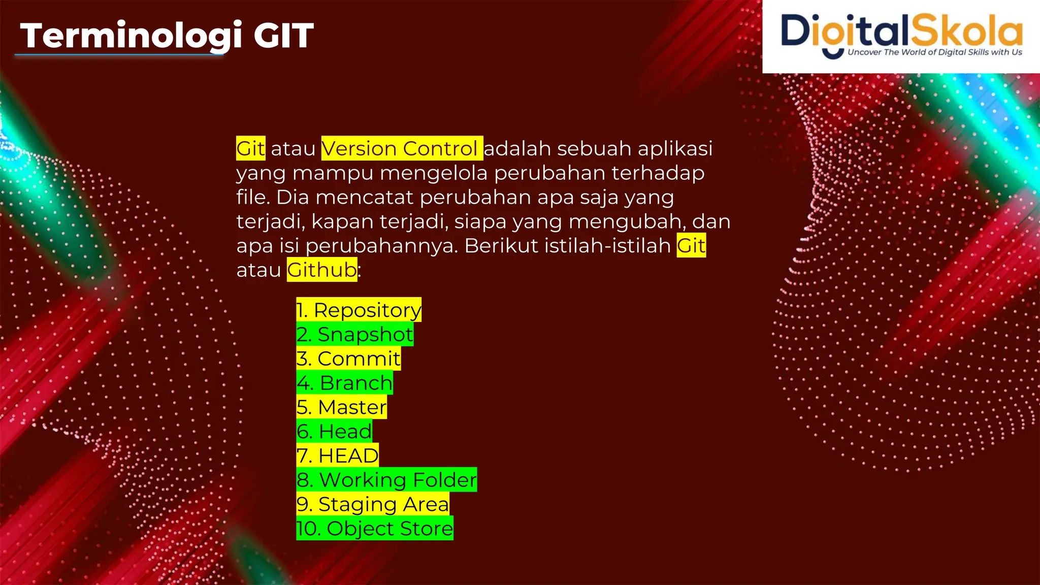 Git atau Version Control adalah sebuah aplikasi
yang mampu mengelola perubahan terhadap
file. Dia mencatat perubahan apa saja yang
terjadi, kapan terjadi, siapa yang mengubah, dan
apa isi perubahannya. Berikut istilah-istilah Git
atau Github:
1. Repository
2. Snapshot
3. Commit
4. Branch
5. Master
6. Head
7. HEAD
8. Working Folder
9. Staging Area
10. Object Store
Terminologi GIT
 