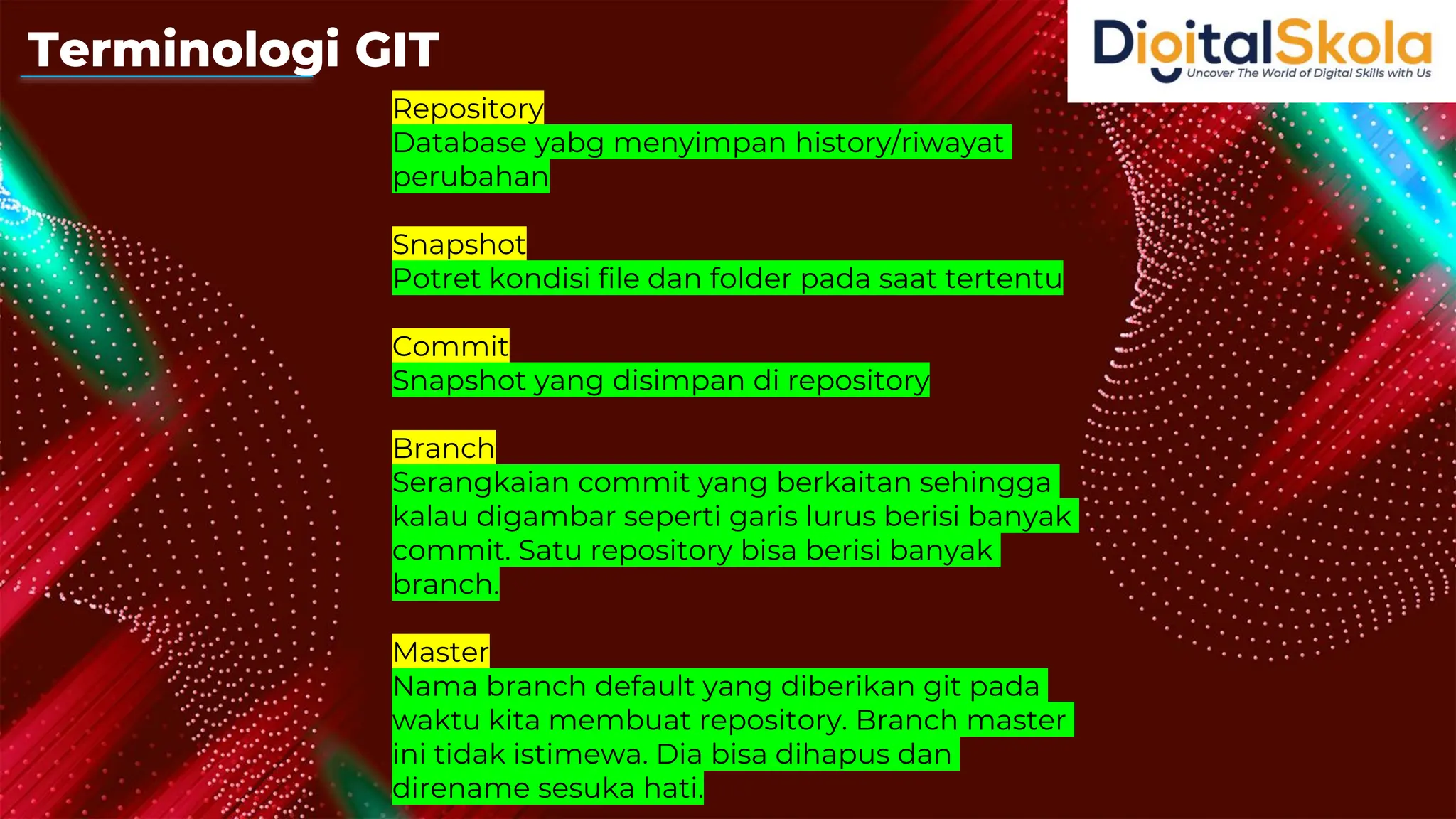 Repository
Database yabg menyimpan history/riwayat
perubahan
Snapshot
Potret kondisi file dan folder pada saat tertentu
Commit
Snapshot yang disimpan di repository
Branch
Serangkaian commit yang berkaitan sehingga
kalau digambar seperti garis lurus berisi banyak
commit. Satu repository bisa berisi banyak
branch.
Master
Nama branch default yang diberikan git pada
waktu kita membuat repository. Branch master
ini tidak istimewa. Dia bisa dihapus dan
direname sesuka hati.
Terminologi GIT
 