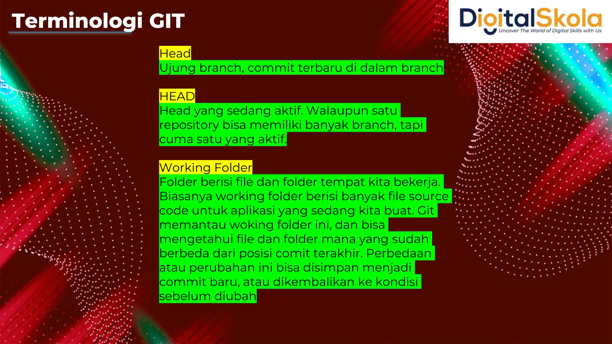 Head
Ujung branch, commit terbaru di dalam branch
HEAD
Head yang sedang aktif. Walaupun satu
repository bisa memiliki banyak branch, tapi
cuma satu yang aktif.
Working Folder
Folder berisi file dan folder tempat kita bekerja.
Biasanya working folder berisi banyak file source
code untuk aplikasi yang sedang kita buat. Git
memantau woking folder ini, dan bisa
mengetahui file dan folder mana yang sudah
berbeda dari posisi comit terakhir. Perbedaan
atau perubahan ini bisa disimpan menjadi
commit baru, atau dikembalikan ke kondisi
sebelum diubah
Terminologi GIT
 