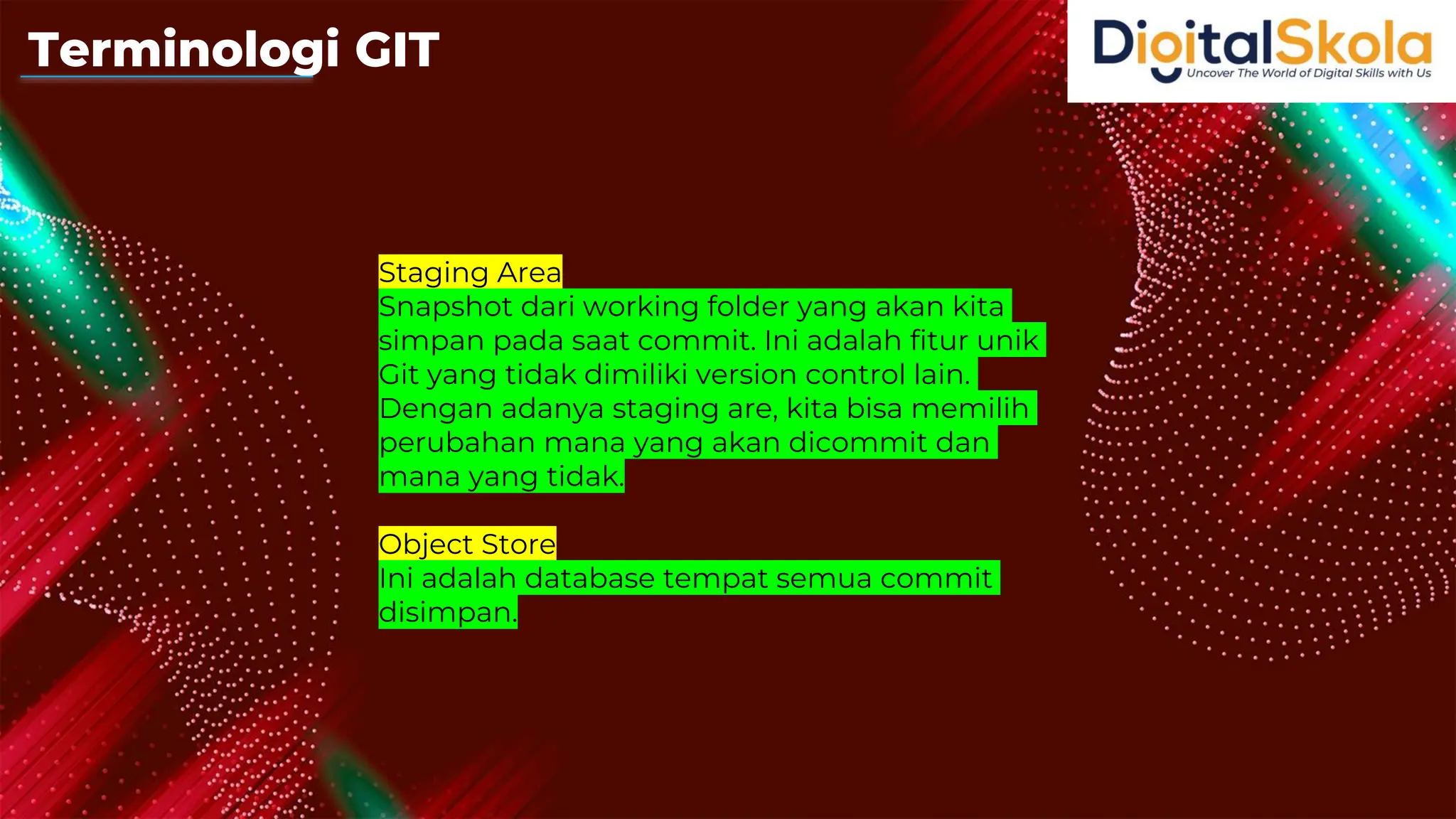 Staging Area
Snapshot dari working folder yang akan kita
simpan pada saat commit. Ini adalah fitur unik
Git yang tidak dimiliki version control lain.
Dengan adanya staging are, kita bisa memilih
perubahan mana yang akan dicommit dan
mana yang tidak.
Object Store
Ini adalah database tempat semua commit
disimpan.
Terminologi GIT
 