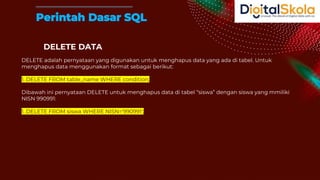 DELETE DATA
DELETE adalah pernyataan yang digunakan untuk menghapus data yang ada di tabel. Untuk
menghapus data menggunakan format sebagai berikut:
1. DELETE FROM table_name WHERE condition;
Dibawah ini pernyataan DELETE untuk menghapus data di tabel “siswa” dengan siswa yang mmiliki
NISN 990991:
1. DELETE FROM siswa WHERE NISN='990991';
Perintah Dasar SQL
 