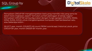 SQL Group by
Pernyataan GROUP BY mengelompokkan baris yang memiliki nilai yang sama ke
dalam baris ringkasan, seperti "temukan jumlah pelanggan di setiap negara".
Pernyataan GROUP BY sering digunakan dengan fungsi agregat (COUNT(), MAX(),
MIN(), SUM(), AVG()) untuk mengelompokkan kumpulan hasil berdasarkan satu
atau beberapa kolom :
SELECT year, month, COUNT(*) AS count FROM tutorial.aapl_historical_stock_price
GROUP BY year, month ORDER BY month, year.
 