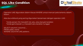 SQL Like Condition
Operator LIKE digunakan dalam klausa WHERE untuk mencari pola tertentu dalam
kolom.
Ada dua wildcard yang sering digunakan bersamaan dengan operator LIKE:
• Tanda persen (%) mewakili nol, satu, atau banyak karakter.
• Tanda garis bawah (_) mewakili satu karakter tunggal.
SELECT column1, column2, ...
FROM table_name
WHERE columnN LIKE pattern;
 