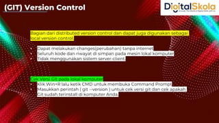 Bagian dari distributed version control dan dapat juga digunakan sebagai
local version control.
• Dapat melakukan changes(perubahan) tanpa internet
• Seluruh kode dan riwayat di simpan pada mesin lokal komputer
• Tidak menggunakan sistem server-client.
Cek Versi Git pada lokal komputer
• Klik Win+R lalu ketik CMD untuk membuka Command Prompt
• Masukkan perintah ( git --version ) untuk cek versi git dan cek apakah
Git sudah terinstall di komputer Anda.
(GIT) Version Control
 