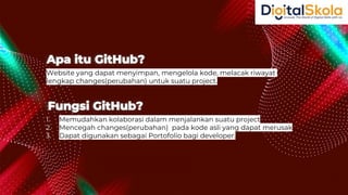 Website yang dapat menyimpan, mengelola kode, melacak riwayat
lengkap changes(perubahan) untuk suatu project.
Apa itu GitHub?
1. Memudahkan kolaborasi dalam menjalankan suatu project
2. Mencegah changes(perubahan) pada kode asli yang dapat merusak
3. Dapat digunakan sebagai Portofolio bagi developer.
Fungsi GitHub?
 