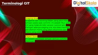 Staging Area
Snapshot dari working folder yang akan kita
simpan pada saat commit. Ini adalah fitur unik
Git yang tidak dimiliki version control lain.
Dengan adanya staging are, kita bisa memilih
perubahan mana yang akan dicommit dan
mana yang tidak.
Object Store
Ini adalah database tempat semua commit
disimpan.
Terminologi GIT
 