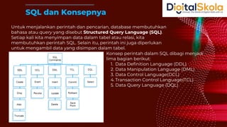 Untuk menjalankan perintah dan pencarian, database membutuhkan
bahasa atau query yang disebut Structured Query Language (SQL).
Setiap kali kita menyimpan data dalam tabel atau relasi, kita
membutuhkan perintah SQL. Selain itu, perintah ini juga diperlukan
untuk mengambil data yang disimpan dalam tabel.
SQL dan Konsepnya
Konsep perintah dalam SQL dibagi menjadi
lima bagian berikut:
1. Data Definition Language (DDL)
2. Data Manipulation Language (DML)
3. Data Control Language(DCL)
4. Transaction Control Language(TCL)
5. Data Query Language (DQL)
 