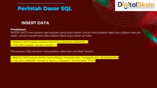 INSERT DATA
Penjelasan:
INSERT INTO merupakan pernyataan yang digunakan untuk menyisipkan data baru dalam sebuah
tabel. Untuk menyimpan data dalam tabel digunakan sintaks:
1. INSERT INTO table_name (column1, column2, column3, ...)
2. VALUES (value1, value2, value3, ...);
Pernyataan SQL berikut menyisipkan data baru di tabel “siswa“:
1. INSERT INTO siswa (NISN, NamaSiswa, TempatLahir, TanggalLahir, JenisKelamin)
2. VALUES ('990991', 'Rindu A. Kamu', 'Kendari', '09-09-1999', 'Pria');
Perintah Dasar SQL
 