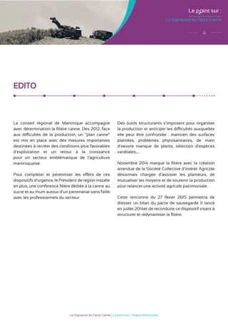La Signature du Pacte Canne
Le p int sur :
4
La Signature du Pacte Canne Le point sur Région Martinique
EDITO
Le conseil régional de Martinique accompagne
avec détermination la filière canne. Des 2012, face
aux difficultés de la production, un “plan canne”
est mis en place avec des mesures importantes
destinées à recréer des conditions plus favorables
d’exploitation et un retour à la croissance
pour un secteur emblématique de l’agriculture
martiniquaise.
Pour compléter et pérenniser les effets de ces
dispositifs d’urgence, le Président de région installe
en plus, une conférence filière dédiée à la canne au
sucre et au rhum autour d’un partenariat sans faille
avec les professionnels du secteur.
Des outils structurants s’imposent pour organiser
la production et anticiper les difficultés auxquelles
elle peut être confrontée : maintien des surfaces
plantées, problèmes phytosanitaires, de main
d’oeuvre manque de plants, sélection d’espèces
variétales,....
Novembre 2014 marque la filière avec la création
attendue de la Société Collective d’intérêt Agricole
désormais chargée d’assister les planteurs, de
mutualiser les moyens et de soutenir la production
pour relancer une activité agricole patrimoniale.
Cette rencontre du 27 févier 2015 permettra de
dresser un bilan du pacte de sauvegarde II lancé
en juillet 2014et de reconduire ce dispositif visant à
structurer et redynamiser la filière.
 