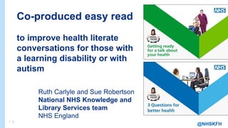 1 |
1 |
@NHSKFH
Co-produced easy read
to improve health literate
conversations for those with
a learning disability or with
autism
Ruth Carlyle and Sue Robertson
National NHS Knowledge and
Library Services team
NHS England
 