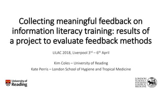 Collecting meaningful feedback on
information literacy training: results of
a project to evaluate feedback methods
LILAC 2018, Liverpool 3rd – 6th April
Kim Coles – University of Reading
Kate Perris – London School of Hygiene and Tropical Medicine
 