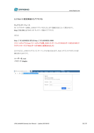 www.dragino.com
LPS8 LoRaWAN Gateway User Manual --- Update:2019-08-01 10 / 37
2.2 Web UI 設定画面からアクセスる
ウェブインターフェース
PC でブラウザーを開き、LPS8 IP アドレスを入力します（接続方法によって異なります）。
http://10.130.1.1/（WiFi AP ネットワーク経由でアクセス）
または
http：// IP_ADDRESS または http：// IP_ADDRESS：8000
（ファームウェア 5.3.xxx ファームウェア以降、WAN インターフェイス（WAN ポートまたは WiFi ク
ライアントモード）で Web ポートが 8000 に変更されました）
以下のように、LPS8 のログインインターフェイスが表示されます。Web ログインのアカウントの詳
細は次のとおりです。
ユーザー名：root
パスワード：dragino
 