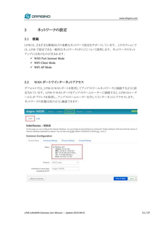 www.dragino.com
LPS8 LoRaWAN Gateway User Manual --- Update:2019-08-01 11 / 37
3 ネットワークの設定
3.1 概観
LPS8 は、さまざまな環境向けの柔軟なネットワーク設定をサポートしています。 このセクションで
は、LPS8 で設定できる一般的なネットワークトポロジについて説明します。 ネットワークのセット
アップには次のものが含まれます：
 WAN Port Internet Mode
 WiFi Client Mode
 WiFi AP Mode
3.2 WAN ポートでインターネットアクセス
デフォルトでは、LPS8 は WAN ポートを使用してアップストリームネットワークに接続するように設
定されています。 LPS8 の WAN ポートをアップストリームルーターに接続すると、LPS8 はルータ
ーから IP アドレスを取得し、アップストリームルーターを介してインターネットにアクセスします。
ネットワークの状態は次のように確認できます：
 