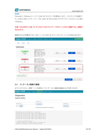 www.dragino.com
LPS8 LoRaWAN Gateway User Manual --- Update:2019-08-01 13 / 37
Step3:
[Network]-> [Wireless]ページで、WiFi AP ネットワークを無効にします。 このステップは重要で
す。LPS8 の WiFi インターフェースは、WiFi AP または WiFi クライアントモードのみ１つしか実行
できません。
注意：それを実行した後、PC が LPS8 の WiFi ネットワークを介して LPS8 に接続すると、接続が
失われます。
関連付けが正常動作すると、同じページに WiFi ネットワークインターフェイスが表示されます：
3.4 インターネッ接続の確認
以下に示すように、診断ページを使用してインターネット接続を確認および分析できます。
 