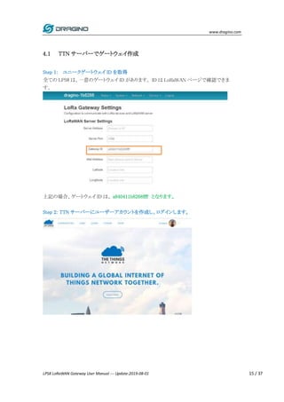 www.dragino.com
LPS8 LoRaWAN Gateway User Manual --- Update:2019-08-01 15 / 37
4.1 TTN サーバーでゲートウェイ作成
Step 1: ユニークゲートウェイ ID を取得
全ての LPS8 は、一意のゲートウェイ ID があります。 ID は LoRaWAN ページで確認できま
す。
上記の場合、ゲートウェイ ID は、 a840411b8268ffff となります。
Step 2: TTN サーバーにユーザーアカウントを作成し、ログインします。
 