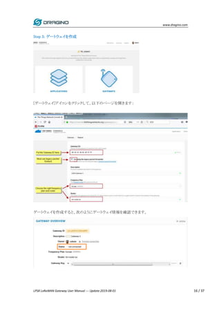www.dragino.com
LPS8 LoRaWAN Gateway User Manual --- Update:2019-08-01 16 / 37
Step 3: ゲートウェイを作成
[ゲートウェイ]アイコンをクリックして、以下のページを開きます：
ゲートウェイを作成すると、次のようにゲートウェイ情報を確認できます。
 