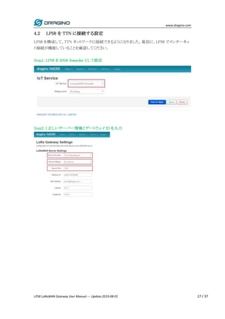 www.dragino.com
LPS8 LoRaWAN Gateway User Manual --- Update:2019-08-01 17 / 37
4.2 LPS8 を TTN に接続する設定
LPS8 を構成して、TTN ネットワークに接続できるようになりました。最初に、LPS8 でインターネッ
ト接続が機能していることを確認してください。
Step1: LPS8 を RAW fowarder として設定
Step2: I 正しいサーバー情報とゲートウェイ ID を入力
 