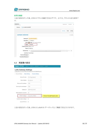 www.dragino.com
LPS8 LoRaWAN Gateway User Manual --- Update:2019-08-01 18 / 37
結果を確認
上記の設定を行った後、LPS8 は TTN に接続できるはずです。 以下は、TTN から見た結果で
す:
4.3 周波数の設定
上記の設定を行った後、LPS8 は LoRaWAN ゲートウェイとして機能できるようになります。
 