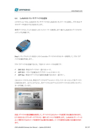 www.dragino.com
LPS8 LoRaWAN Gateway User Manual --- Update:2019-08-01 19 / 37
4.4 LoRaWAN センサデバイスを追加
このセクションでは、LoRaWAN センサデバイスを LoRaWAN ネットワークに追加し、TTN Web サ
イトのデータを表示する方法を示します。
参照デバイスとして LT-33222-L IO コントローラーを使用します-他の LoRaWAN デバイスのセ
ットアップも同様です。
Step 1: サンプルの LT-33222-L IO Controller デバイスの OTAA キーを使用して、TTN でデ
バイス定義を作成します。.
TTN でデバイスを定義するには、下記の 3 つのコードが必要です：
 DEV EUI -特定のデバイスの一意の ID コード。
 APP EUI - TTN で定義されたアプリケーションの ID コード。
 APP Key -特定のデバイスとの通信を保護するための一意のキー。
これらのコードのセットは、特定のデバイスのデフォルトコードとしてメーカーによって各デバイス
に保存されます。 以下に示すように、各デバイスにはデフォルトのデバイス EUI が付いたステッ
カーが付属しています。
注記：デバイスの設定機能を使用して、デバイスでこれらのコードを変更できる場合があります。
LT-33222 はシリアルポートアクセスと一連の AT コマンドを使用します。 LoRaWAN サーバーに
よって割り当てられたコードを使用する必要がある場合、コードの変更が必要になる場合があり
ます。
 
