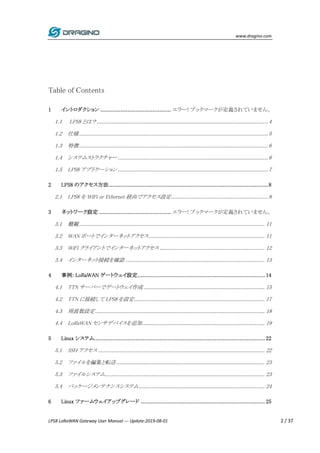 www.dragino.com
LPS8 LoRaWAN Gateway User Manual --- Update:2019-08-01 2 / 37
Table of Contents
1 イントロダクション .......................................... エラー! ブックマークが定義されていません。
1.1 LPS8 とは？.......................................................................................................... 4
1.2 仕様..................................................................................................................... 5
1.3 特徴..................................................................................................................... 6
1.4 システムストラクチャー............................................................................................. 6
1.5 LPS8 アプリケーション ............................................................................................. 7
2 LPS8 のアクセス方法...............................................................................................8
2.1 LPS8 を WiFi or Ethernet 経由でアクセス設定............................................................ 8
3 ネットワーク設定 ........................................... エラー! ブックマークが定義されていません。
3.1 概観................................................................................................................... 11
3.2 WAN ポートでインターネットアクセス........................................................................ 11
3.3 WiFi クライアントでインターネットアクセス ................................................................. 12
3.4 インターネット接続を確認 ...................................................................................... 13
4 事例: LoRaWAN ゲートウェイ設定............................................................................ 14
4.1 TTN サーバーでゲートウェイ作成 ........................................................................... 15
4.2 TTN に接続して LPS8 を設定................................................................................. 17
4.3 周波数設定......................................................................................................... 18
4.4 LoRaWAN センサデバイスを追加............................................................................ 19
5 Linux システム...................................................................................................... 22
5.1 SSH アクセス ....................................................................................................... 22
5.2 ファイルを編集と転送............................................................................................ 23
5.3 ファイルシステム................................................................................................... 23
5.4 パッケージメンテナンスシステム.............................................................................. 24
6 Linux ファームウェイアップグレード .......................................................................... 25
 