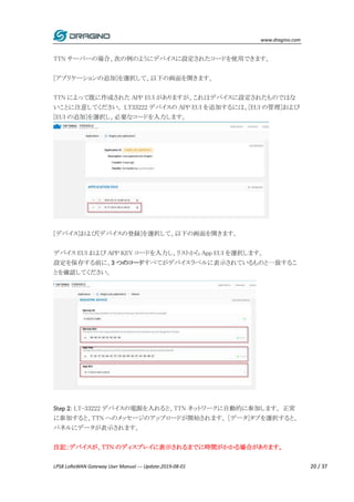 www.dragino.com
LPS8 LoRaWAN Gateway User Manual --- Update:2019-08-01 20 / 37
TTN サーバーの場合、次の例のようにデバイスに設定されたコードを使用できます。
[アプリケーションの追加]を選択して、以下の画面を開きます。
TTN によって既に作成された APP EUI がありますが、これはデバイスに設定されたものではな
いことに注意してください。 LT33222 デバイスの APP EUI を追加するには、[EUI の管理]および
[EUI の追加]を選択し、必要なコードを入力します。
[デバイス]および[デバイスの登録]を選択して、以下の画面を開きます。
デバイス EUI および APP KEY コードを入力し、リストから App EUI を選択します。
設定を保存する前に、3 つのコードすべてがデバイスラベルに表示されているものと一致するこ
とを確認してください。
Step 2: LT-33222 デバイスの電源を入れると、TTN ネットワークに自動的に参加します。 正常
に参加すると、TTN へのメッセージのアップロードが開始されます。 [データ]タブを選択すると、
パネルにデータが表示されます。
注記：デバイスが、TTN のディスプレイに表示されるまでに時間がかかる場合があります。
 