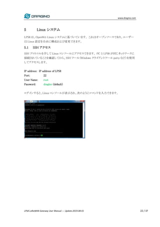 www.dragino.com
LPS8 LoRaWAN Gateway User Manual --- Update:2019-08-01 22 / 37
5 Linux システム
LPS8 は、OpenWrt Linux システムに基づいています。 これはオープンソースであり、ユーザー
は Linux 設定を自由に構成および変更できます。
5.1 SSH アクセス
SSH プロトコルを介して Linux コンソールにアクセスできます。 PC と LPS8 が同じネットワークに
接続されていることを確認してから、SSH ツール（Windows クライアントツール putty など）を使用
してアクセスします。
IP address: IP address of LPS8
Port: 22
User Name: root
Password: dragino (default)
ログインすると、Linux コンソールが表示され、次のようにコマンドを入力できます。
 